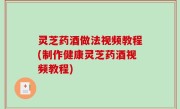灵芝药酒做法视频教程(制作健康灵芝药酒视频教程)