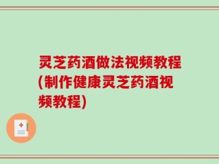 灵芝药酒做法视频教程(制作健康灵芝药酒视频教程)