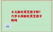 小儿能吃灵芝孢子粉？六岁小孩能吃灵芝孢子粉吗