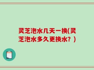 灵芝泡水几天一换(灵芝泡水多久更换水？)