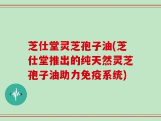 芝仕堂灵芝孢子油(芝仕堂推出的纯天然灵芝孢子油助力免疫系统)