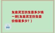 友泉灵芝仿生壶多少钱一把(友泉灵芝仿生壶价格是多少？)