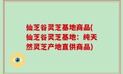 仙芝谷灵芝基地商品(仙芝谷灵芝基地：纯天然灵芝产地直供商品)