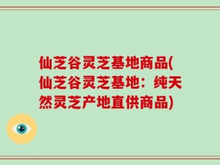 仙芝谷灵芝基地商品(仙芝谷灵芝基地：纯天然灵芝产地直供商品)