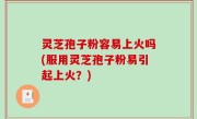 灵芝孢子粉容易上火吗(服用灵芝孢子粉易引起上火？)