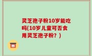 灵芝孢子粉10岁能吃吗(10岁儿童可否食用灵芝孢子粉？)