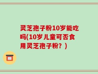 灵芝孢子粉10岁能吃吗(10岁儿童可否食用灵芝孢子粉？)