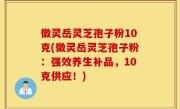 徽灵岳灵芝孢子粉10克(徽灵岳灵芝孢子粉：强效养生补品，10克供应！)
