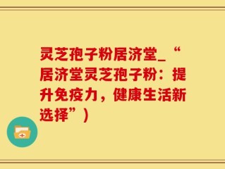 灵芝孢子粉居济堂_“居济堂灵芝孢子粉：提升免疫力，健康生活新选择”)