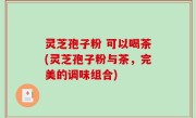 灵芝孢子粉 可以喝茶(灵芝孢子粉与茶，完美的调味组合)
