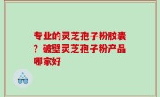专业的灵芝孢子粉胶囊？破壁灵芝孢子粉产品哪家好
