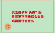 灵芝孢子粉 头疼？服用灵芝孢子粉后会头晕吗需要注意什么