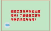 破壁灵芝孢子粉能治肺癌吗？了解破壁灵芝孢子粉的功效与作用？