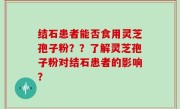 结石患者能否食用灵芝孢子粉？？了解灵芝孢子粉对结石患者的影响？