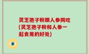 灵芝孢子粉跟人参同吃(灵芝孢子粉和人参一起食用的好处)