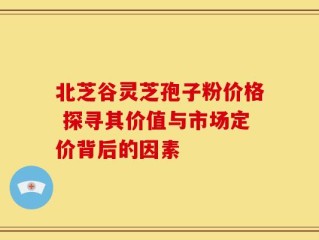 北芝谷灵芝孢子粉价格 探寻其价值与市场定价背后的因素