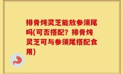 排骨炖灵芝能放参须尾吗(可否搭配？排骨炖灵芝可与参须尾搭配食用)