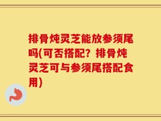 排骨炖灵芝能放参须尾吗(可否搭配？排骨炖灵芝可与参须尾搭配食用)