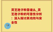 灵芝孢子粉靠谱么_灵芝孢子粉的可靠性分析：深入探讨其功效与安全性