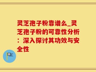 灵芝孢子粉靠谱么_灵芝孢子粉的可靠性分析：深入探讨其功效与安全性