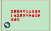 灵芝孢子可以治癌症吗？吃灵芝孢子粉能控制癌症吗