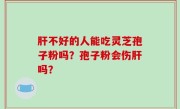 肝不好的人能吃灵芝孢子粉吗？孢子粉会伤肝吗？