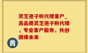 灵芝孢子粉代理客户_高品质灵芝孢子粉代理，专业客户服务，共创健康未来