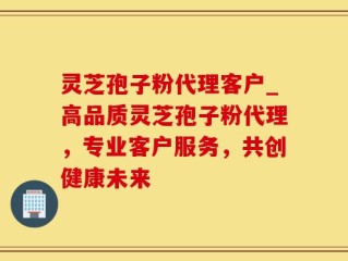 灵芝孢子粉代理客户_高品质灵芝孢子粉代理，专业客户服务，共创健康未来