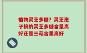 植物灵芝多糖？灵芝孢子粉的灵芝多糖含量高好还是三萜含量高好
