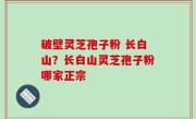 破壁灵芝孢子粉 长白山？长白山灵芝孢子粉哪家正宗