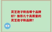 灵芝孢子粉选哪个品牌好？推荐几个高质量的灵芝孢子粉品牌？