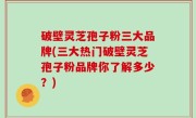 破壁灵芝孢子粉三大品牌(三大热门破壁灵芝孢子粉品牌你了解多少？)