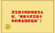 灵芝孢子粉配蜂蜜怎么配_“蜂蜜与灵芝孢子粉的黄金搭配指南”)