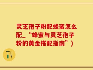 灵芝孢子粉配蜂蜜怎么配_“蜂蜜与灵芝孢子粉的黄金搭配指南”)