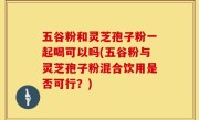 五谷粉和灵芝孢子粉一起喝可以吗(五谷粉与灵芝孢子粉混合饮用是否可行？)