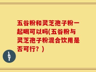 五谷粉和灵芝孢子粉一起喝可以吗(五谷粉与灵芝孢子粉混合饮用是否可行？)
