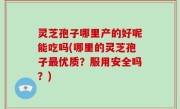 灵芝孢子哪里产的好呢能吃吗(哪里的灵芝孢子最优质？服用安全吗？)