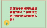 灵芝孢子粉祛斑敏感肌肤有效吗？？探究灵芝孢子粉的功效和适用人群？