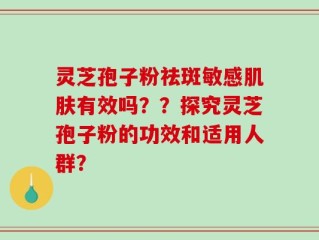 灵芝孢子粉祛斑敏感肌肤有效吗？？探究灵芝孢子粉的功效和适用人群？