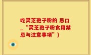 吃灵芝孢子粉的 忌口_“灵芝孢子粉食用禁忌与注意事项”)
