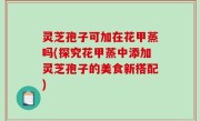 灵芝孢子可加在花甲蒸吗(探究花甲蒸中添加灵芝孢子的美食新搭配)