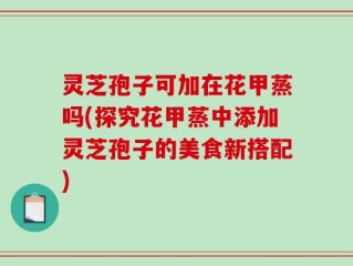 灵芝孢子可加在花甲蒸吗(探究花甲蒸中添加灵芝孢子的美食新搭配)