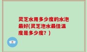 灵芝水用多少度的水泡最好(灵芝泡水最佳温度是多少度？)