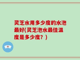 灵芝水用多少度的水泡最好(灵芝泡水最佳温度是多少度？)