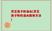 灵芝孢子粉温水(灵芝孢子粉的温水服用方法)
