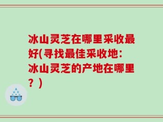 冰山灵芝在哪里采收最好(寻找最佳采收地：冰山灵芝的产地在哪里？)