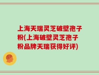 上海天瑞灵芝破壁孢子粉(上海破壁灵芝孢子粉品牌天瑞获得好评)