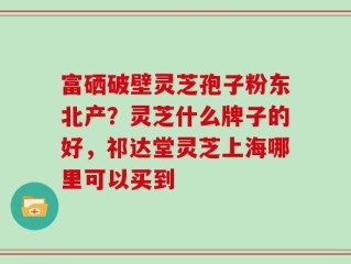 富硒破壁灵芝孢子粉东北产？灵芝什么牌子的好，祁达堂灵芝上海哪里可以买到