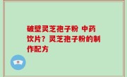 破壁灵芝孢子粉 中药饮片？灵芝孢子粉的制作配方