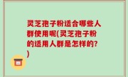 灵芝孢子粉适合哪些人群使用呢(灵芝孢子粉的适用人群是怎样的？)